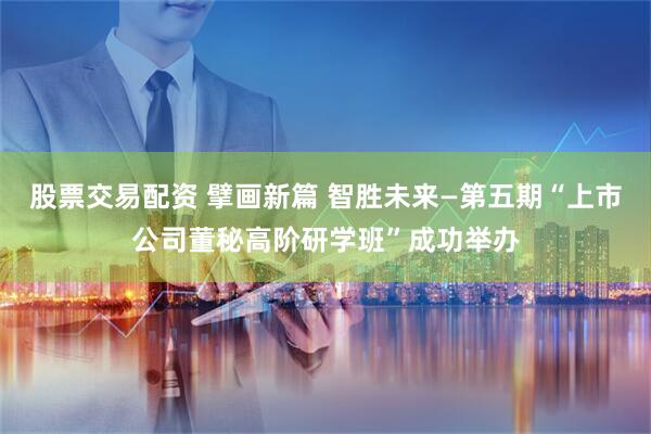 股票交易配资 擘画新篇 智胜未来—第五期“上市公司董秘高阶研学班”成功举办