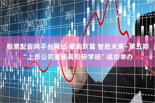 股票配资网平台网址 擘画新篇 智胜未来—第五期“上市公司董秘高阶研学班”成功举办