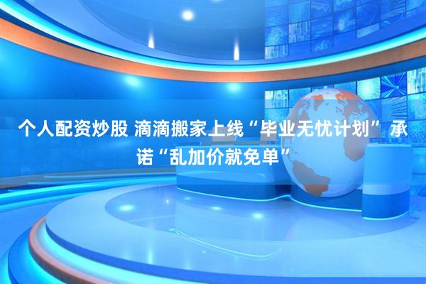 个人配资炒股 滴滴搬家上线“毕业无忧计划” 承诺“乱加价就免单”
