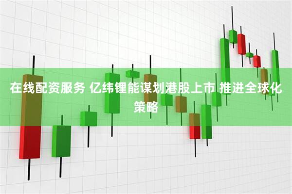 在线配资服务 亿纬锂能谋划港股上市 推进全球化策略