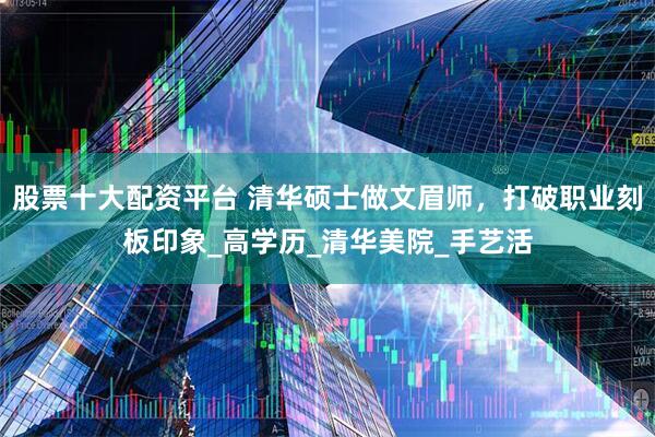 股票十大配资平台 清华硕士做文眉师，打破职业刻板印象_高学历_清华美院_手艺活