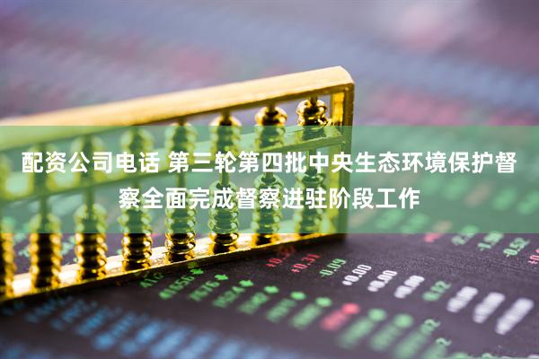 配资公司电话 第三轮第四批中央生态环境保护督察全面完成督察进驻阶段工作