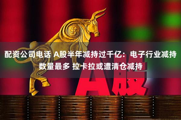 配资公司电话 A股半年减持过千亿：电子行业减持数量最多 拉卡拉或遭清仓减持