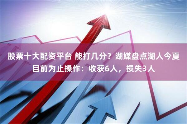 股票十大配资平台 能打几分？湖媒盘点湖人今夏目前为止操作：收获6人，损失3人