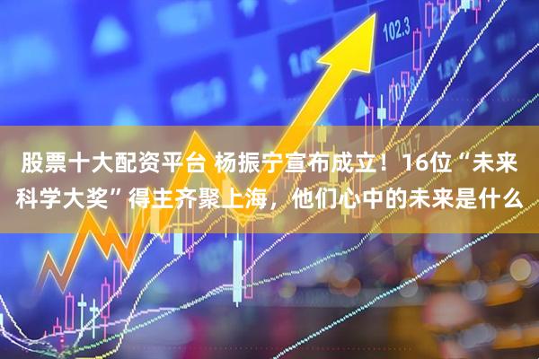 股票十大配资平台 杨振宁宣布成立！16位“未来科学大奖”得主齐聚上海，他们心中的未来是什么