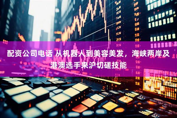 配资公司电话 从机器人到美容美发，海峡两岸及港澳选手来沪切磋技能