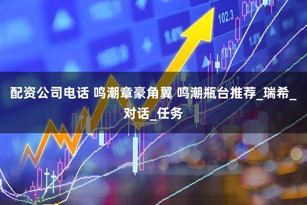 配资公司电话 鸣潮章豪角翼 鸣潮瓶台推荐_瑞希_对话_任务