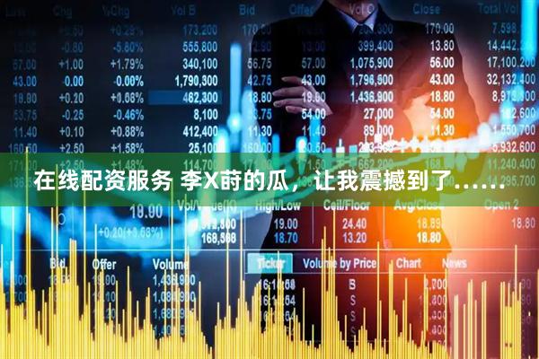 在线配资服务 李X莳的瓜，让我震撼到了……