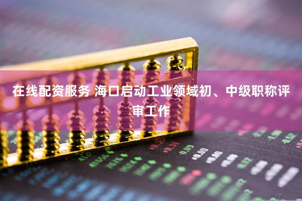 在线配资服务 海口启动工业领域初、中级职称评审工作