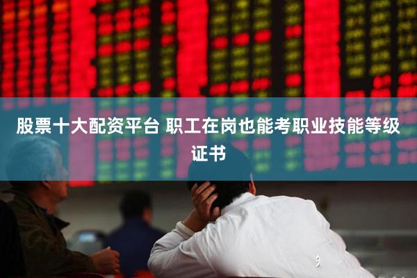 股票十大配资平台 职工在岗也能考职业技能等级证书