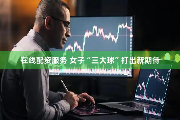 在线配资服务 女子“三大球”打出新期待