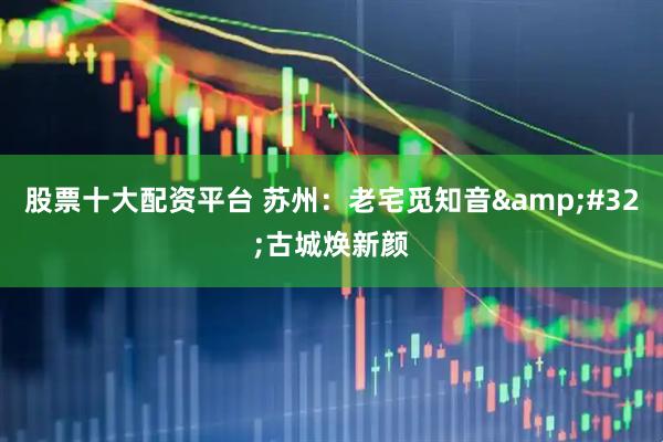 股票十大配资平台 苏州：老宅觅知音&#32;古城焕新颜