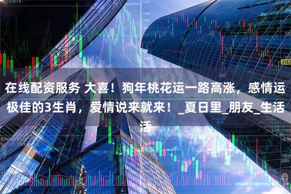 在线配资服务 大喜！狗年桃花运一路高涨，感情运极佳的3生肖，爱情说来就来！_夏日里_朋友_生活