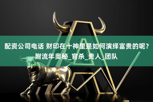 配资公司电话 财印在十神里是如何演绎富贵的呢？附流年奥秘_官杀_贵人_团队