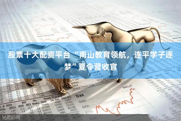 股票十大配资平台 “南山教育领航，连平学子逐梦”夏令营收官