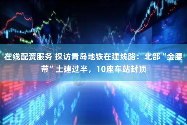 在线配资服务 探访青岛地铁在建线路：北部“金腰带”土建过半，10座车站封顶
