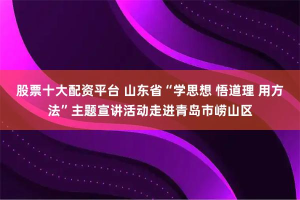 股票十大配资平台 山东省“学思想 悟道理 用方法”主题宣讲活动走进青岛市崂山区