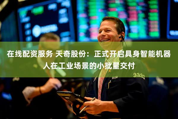 在线配资服务 天奇股份：正式开启具身智能机器人在工业场景的小批量交付