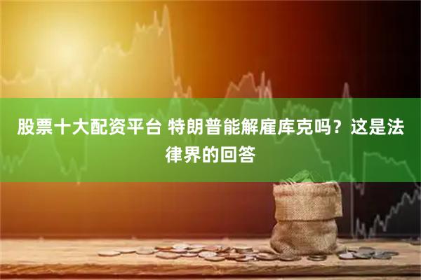 股票十大配资平台 特朗普能解雇库克吗？这是法律界的回答