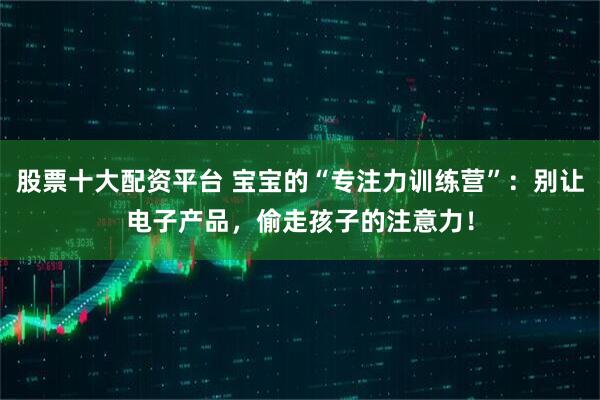 股票十大配资平台 宝宝的“专注力训练营”：别让电子产品，偷走孩子的注意力！