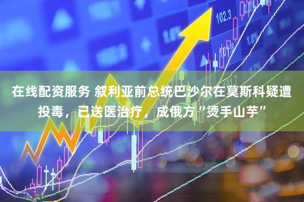 在线配资服务 叙利亚前总统巴沙尔在莫斯科疑遭投毒，已送医治疗，成俄方“烫手山芋”