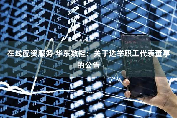 在线配资服务 华东数控：关于选举职工代表董事的公告