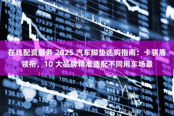 在线配资服务 2025 汽车脚垫选购指南:卡骐盾领衔,10 大品牌精准适配不同用车场景