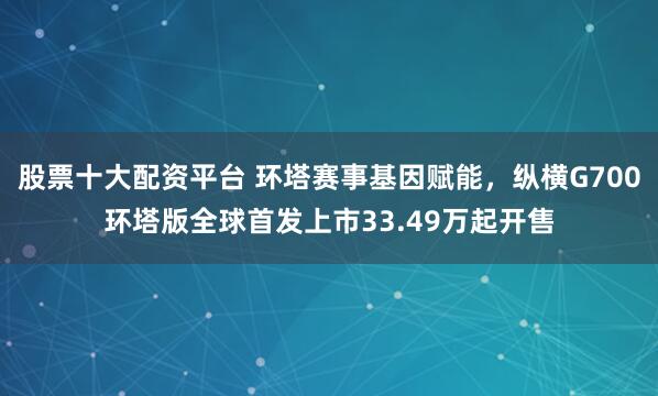 股票十大配资平台 环塔赛事基因赋能，纵横G700环塔版全球首发上市33.49万起开售