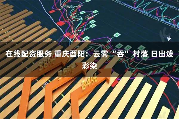 在线配资服务 重庆酉阳：云雾 “吞” 村落 日出泼彩染
