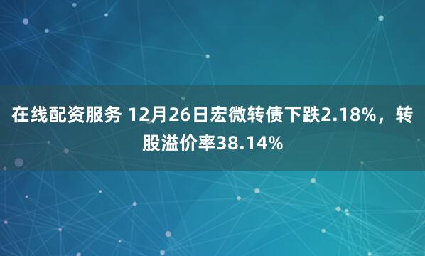 在线配资服务 12月26日宏微转债下跌2.18%,转股溢价率38.14%