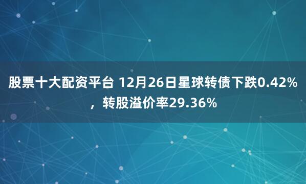 股票十大配资平台 12月26日星球转债下跌0.42%，转股溢价率29.36%