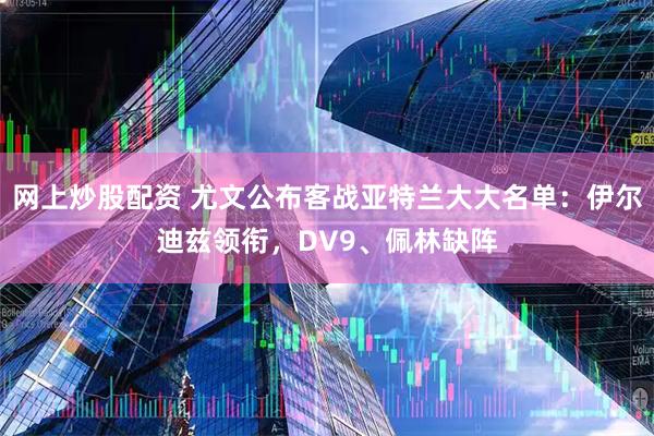 网上炒股配资 尤文公布客战亚特兰大大名单：伊尔迪兹领衔，DV9、佩林缺阵