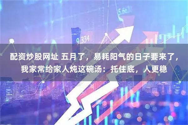 配资炒股网址 五月了，易耗阳气的日子要来了，我家常给家人炖这碗汤：托住底，人更稳