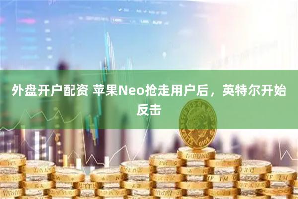 外盘开户配资 苹果Neo抢走用户后，英特尔开始反击