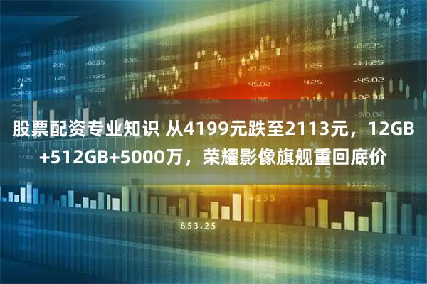 股票配资专业知识 从4199元跌至2113元，12GB+512GB+5000万，荣耀影像旗舰重回底价