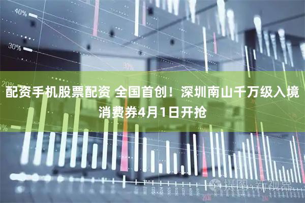 配资手机股票配资 全国首创！深圳南山千万级入境消费券4月1日开抢