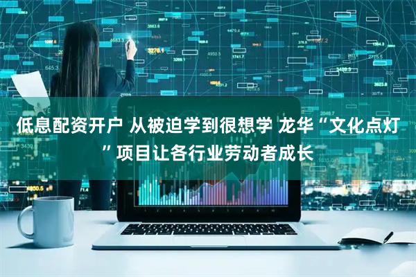 低息配资开户 从被迫学到很想学 龙华“文化点灯”项目让各行业劳动者成长