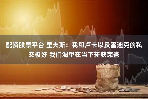 配资股票平台 里夫斯：我和卢卡以及雷迪克的私交极好 我们渴望在当下斩获荣誉
